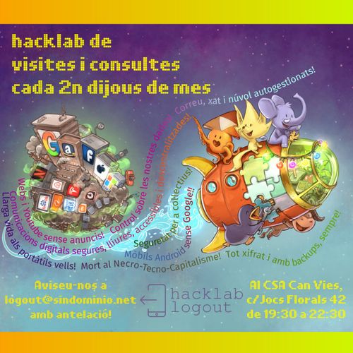 Hacklab Logout de consultes i visites

cartell amb un dibuix de base del david revoy per a framasoft, amb 5 mascotes adorables de projectes lliures munten un coet mig de joguina, acomiadant-se d'un microplaneta amb gratacels i contaminació on es poden veure els logos de les GAFAM (google, amazon, facebook, apple, microsoft), les NATU (netflix, airbnb, tesla, uber) i BATX (beidu, alibaba, tencent, xiaomi)

els textos diuen:
hacklab de visites i consultes cada 2n dijous de mes.
Aviseu-nos a logout(arroba)sindominio.net
Al CSA Can Vies c/Jocs Florals 42, de 29:30 a 22:30

amb el logo del  logout

i unes frases ressegueixen l'estela del coet dient:
- llarga vida als portàtils vells! mort al necro-tecno-capitalisme! tot xifrat i amb backups, sempre!
- mobils amb android sense google!
- seguretat per a coŀlectius!
- webs i youtube sense anuncis! control sobre les nostres dades! web, xat i núvol autogestionats!
- Comunicacions digitals segures, lliures, accessibles i descentralitzades!
