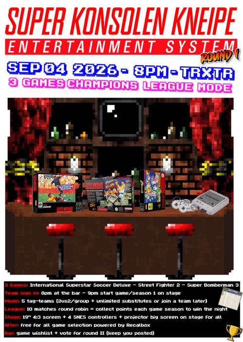 Flyer Überschrift im "Super Nintendo" Stil
weitere Texte im Pixelstil

Pixelart: In der Mitte ein Bild einer Bar mit 3 Barhockern am Tresen, auf dem Tresen liegen 3 Spielekartons der Spiele und eine SNES.

SUPER KONSOLEN KNEIPE - ENTERTAINMENT SYSTEMRound I:SEP 04 2026 - 8PM - TRxTR3 GAMES CHAMPIONS LEAGUE MODE

International Superstar Soccer Deluxe - Street Fighter 2 - Super Bomberman 3

Team sign in: 8pm at the bar - 9pm start game/season 1 on stage
Mode: 5 tag-teams (2vs2/group + unlimited substitutes or join a team later)
League: 10 matches round robin = collect points each game season to win the night
Stage: 19" 4:3 screen + 4 SNES controllers + projector big screen on stage for all
After: free for all game selection powered by Recalbox
Bar: game wishlist + vote for round II (keep you posted)