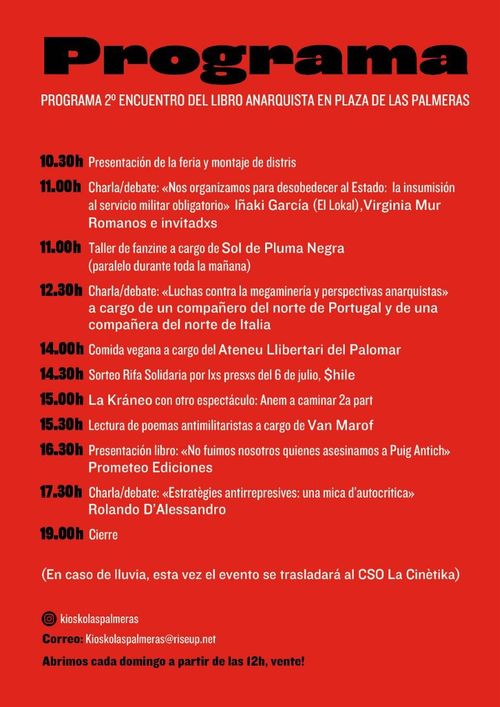 Segundo encuentro del libro anarquista

Programa

10.30 Presentación de la feria y montaje de distris
11.00 Charla/debate: "Nos organizamos para desobedecer al Estado: la insumisión al servicio militar obligatorio". Iñaki García (El Lokal), Virginia Mur Romanos e invitadxs

11.00 Taller de fanzine a cargo de Sol de Pluma Negra (paralelo durante toda la mañana)

12.00 Charla/debate: "Luchas contra la megaminería y perspectivas anarquistas" a cargo de un compañero del norte de Portugal y de una compañera del norte de Italia
14.00 Comida vegana a cargo del Ateneu Llibertari del Palomar
14.30 Sorteo Rifa Solidaria por lxs presxs del 6 de julio. $hile
15.00 La Kráneo con otro espectáculo: Anem a caminar 2ª part
15.30 Lectura de poemas antimilistas a cargo de Van Marof
16.30 Presentación libro: "No fuimos nosotros quienes asesinamos a Puig Antich" Prometeo Ediciones
17.30 Charla/debate: "Estratègies antirrepressives: una mica d'auatocrítica" Rolando D'Alessandro
19.00 Cierre

(En caso de lluvia, esta vez el evento se trasladará al CSO La Cinètika)

Cuenta de Instagram: @kioskolaspalmeras

Correo electrónico: kiskolaspalmeras@riseup.net

Abrimos cada domingo a partir de las 12h, vente!