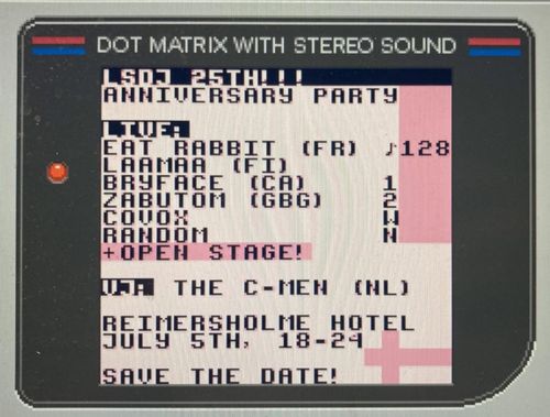 A close up of a Gameboy screen, on the screen the following information. LSDJ 25th!! Anniversary Party
Live: Eat Rabbit (FR), Laamaa (FI), Bryface (CA), Zabutom (GBG), Covox, Random + Open Stage!
Vj: The C-Men (NL). Reimersholme Hรดtel, July 5th, 18-24 Save the date