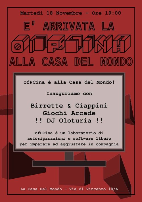 Martedรฌ 18 Novembre - Ore 19:00
E' arrivata ofPCina alla Casa del Mondo!
Inauguriamo con
Birrette e Ciappini
Giochi Arcade
DJ Oloturia
ofPCina รจ un laboratorio di autoriparazioni e software libero per imparare ad aggiustare in compagnia
La Casa Del Mondo - Via di Vincenzo 18/A